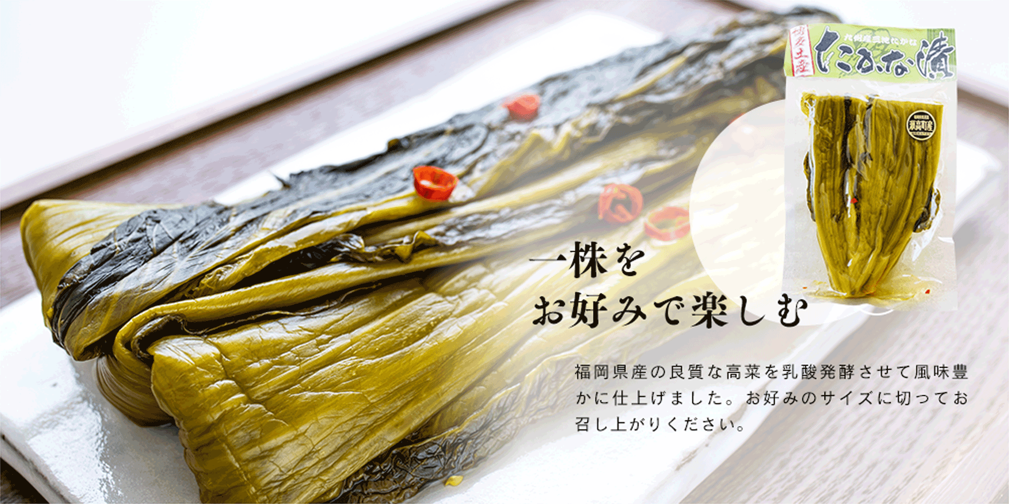 一株を お好みで楽しむ 福岡県産の良質な高菜を乳酸発酵させて風味豊かに仕上げました。お好みのサイズに切ってお召し上がりください。